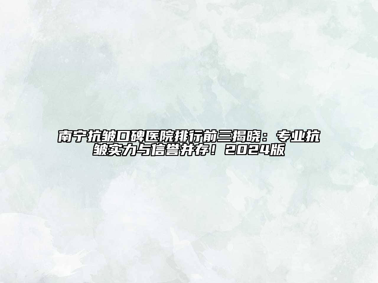 南宁抗皱口碑医院排行前三揭晓：专业抗皱实力与信誉并存！2024版