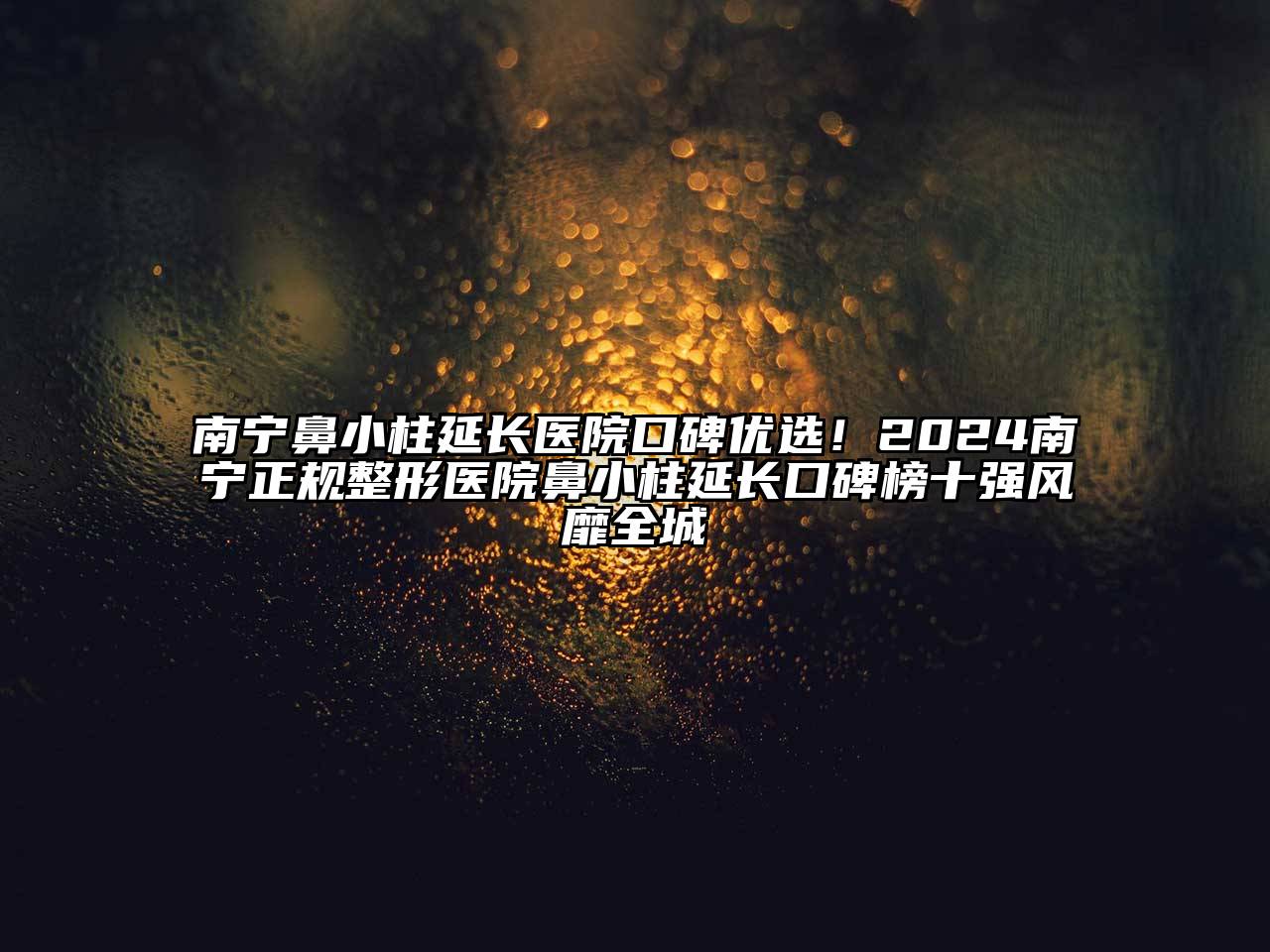 南宁鼻小柱延长医院口碑优选！2024南宁正规整形医院鼻小柱延长口碑榜十强风靡全城