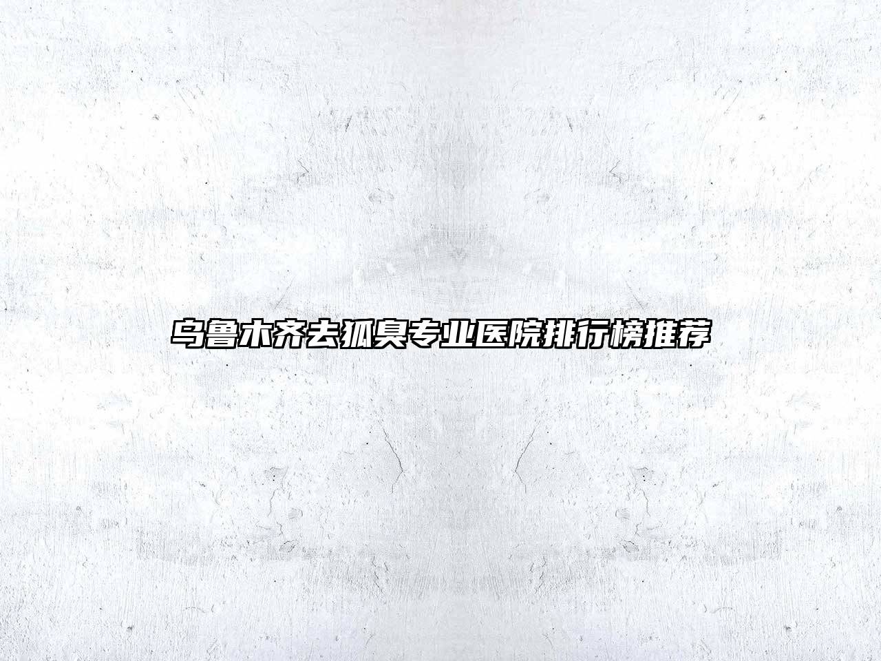 乌鲁木齐去狐臭专业医院排行榜推荐