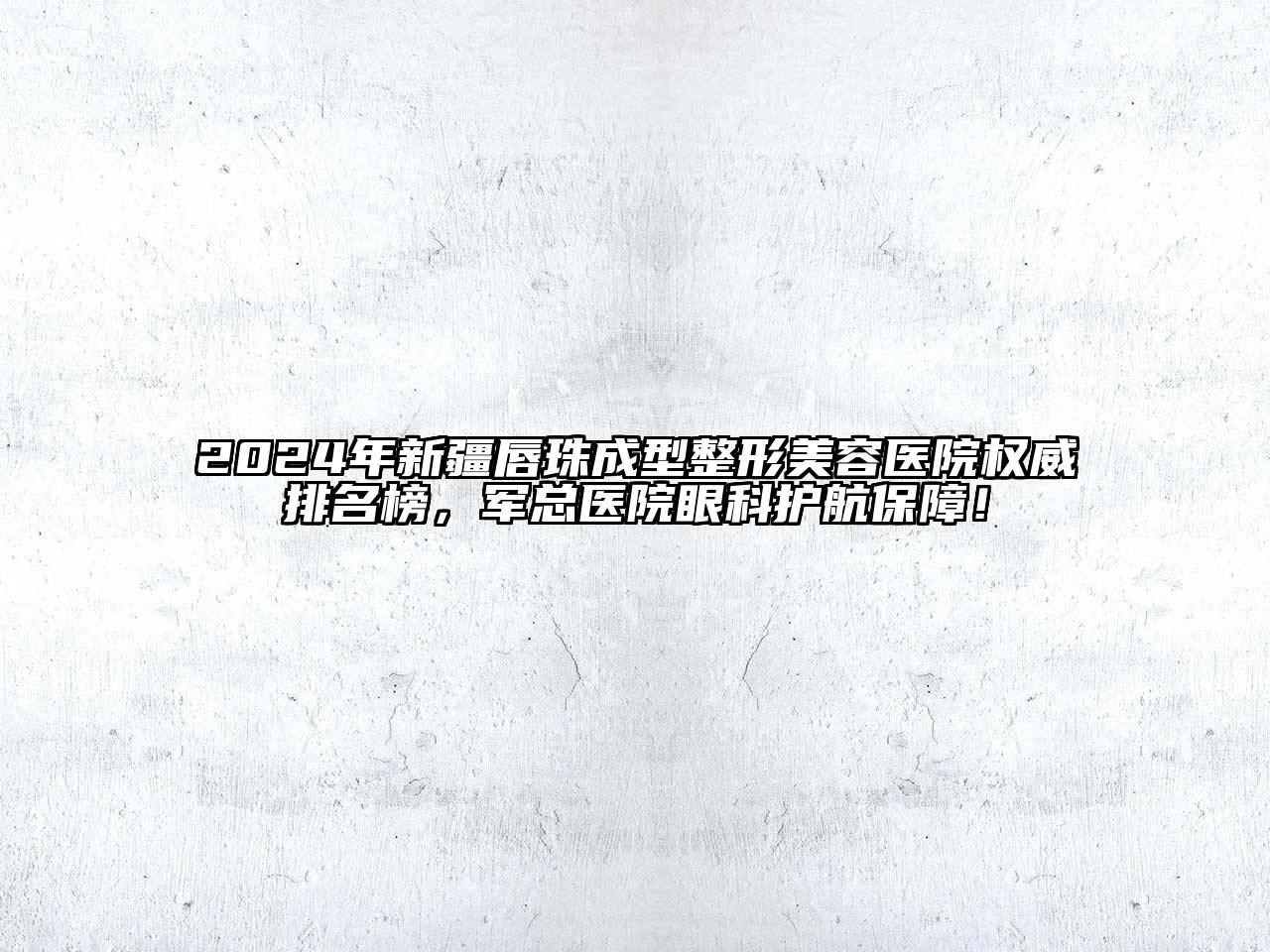 2024年新疆唇珠成型整形美容医院权威排名榜，军总医院眼科护航保障！