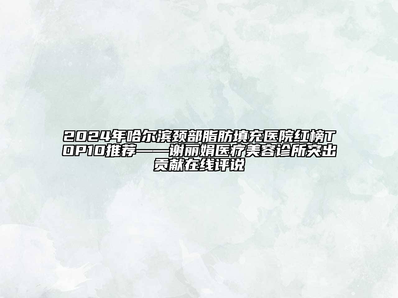 2024年哈尔滨颈部脂肪填充医院红榜TOP10推荐——谢丽娟医疗美容诊所突出贡献在线评说