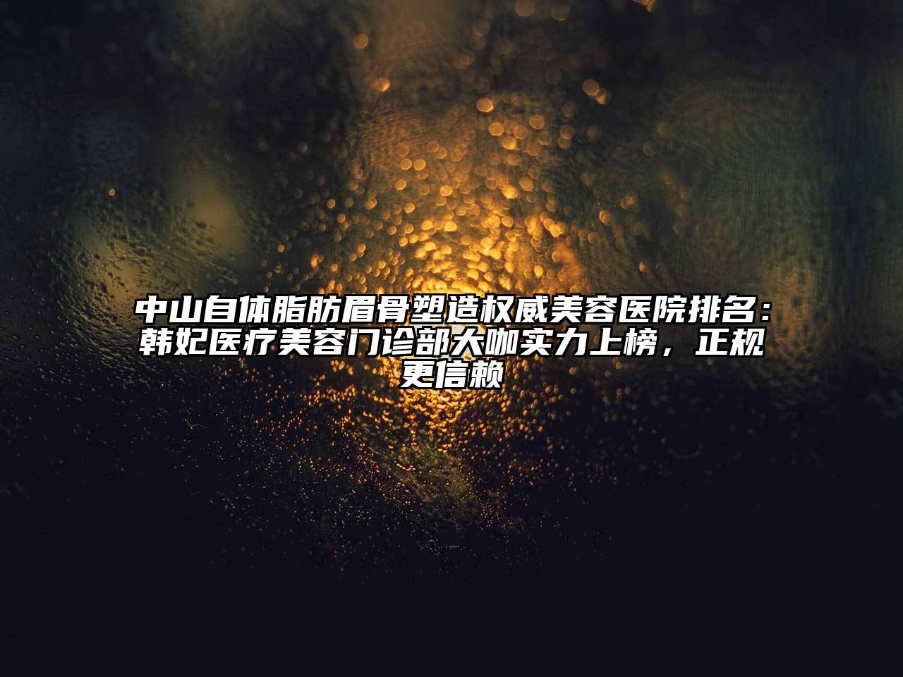 中山自体脂肪眉骨塑造权威美容医院排名：韩妃医疗美容门诊部大咖实力上榜，正规更信赖