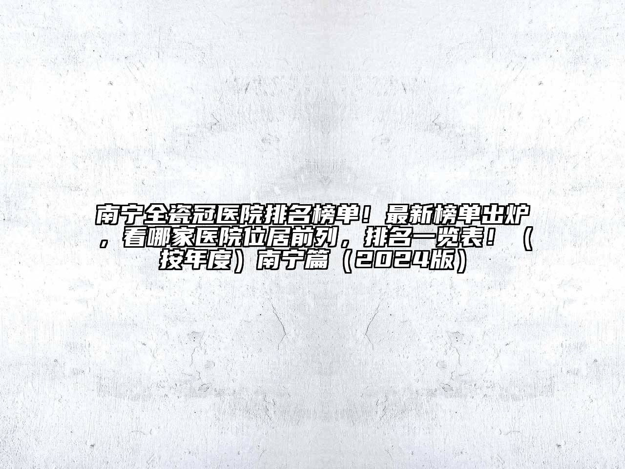 南宁全瓷冠医院排名榜单！最新榜单出炉，看哪家医院位居前列，排名一览表！（按年度）南宁篇（2024版）