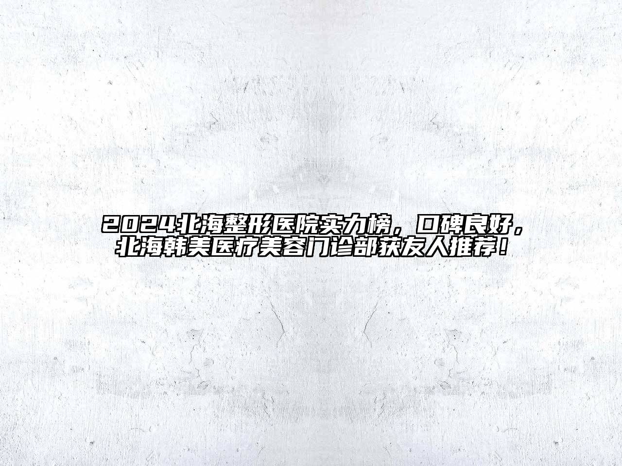 2024北海整形医院实力榜，口碑良好，北海韩美医疗美容门诊部获友人推荐！