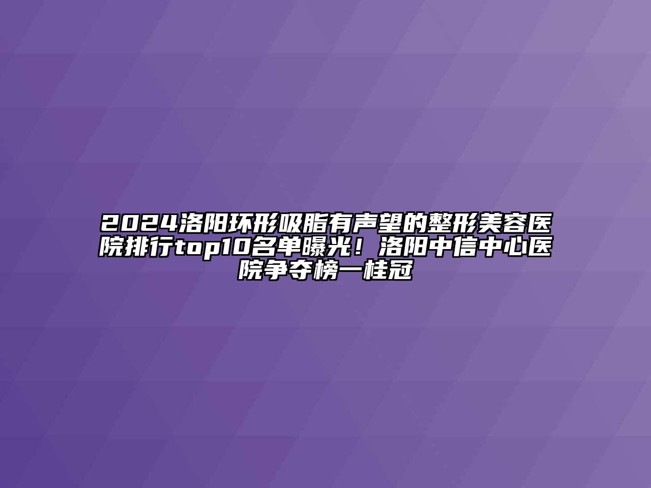 2024洛阳环形吸脂有声望的整形美容医院排行top10名单曝光！洛阳中信中心医院争夺榜一桂冠