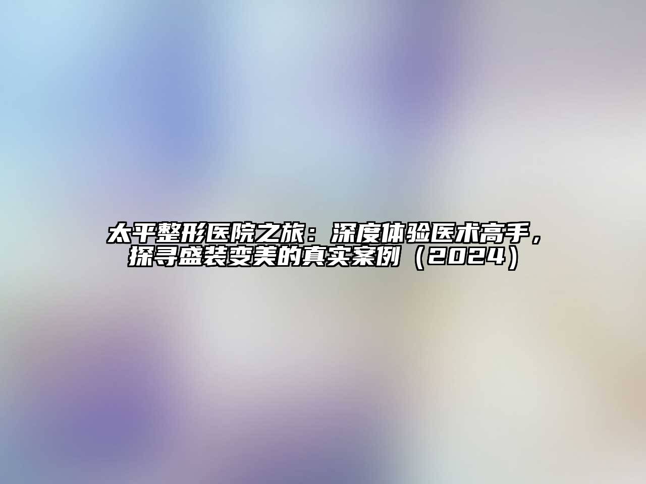 太平整形医院之旅：深度体验医术高手，探寻盛装变美的真实案例（2024）
