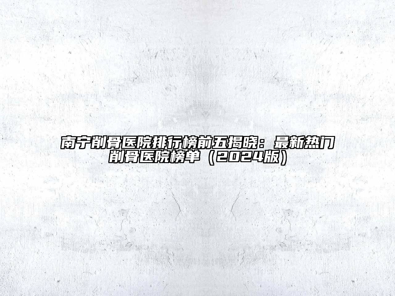 南宁削骨医院排行榜前五揭晓：最新热门削骨医院榜单（2024版）