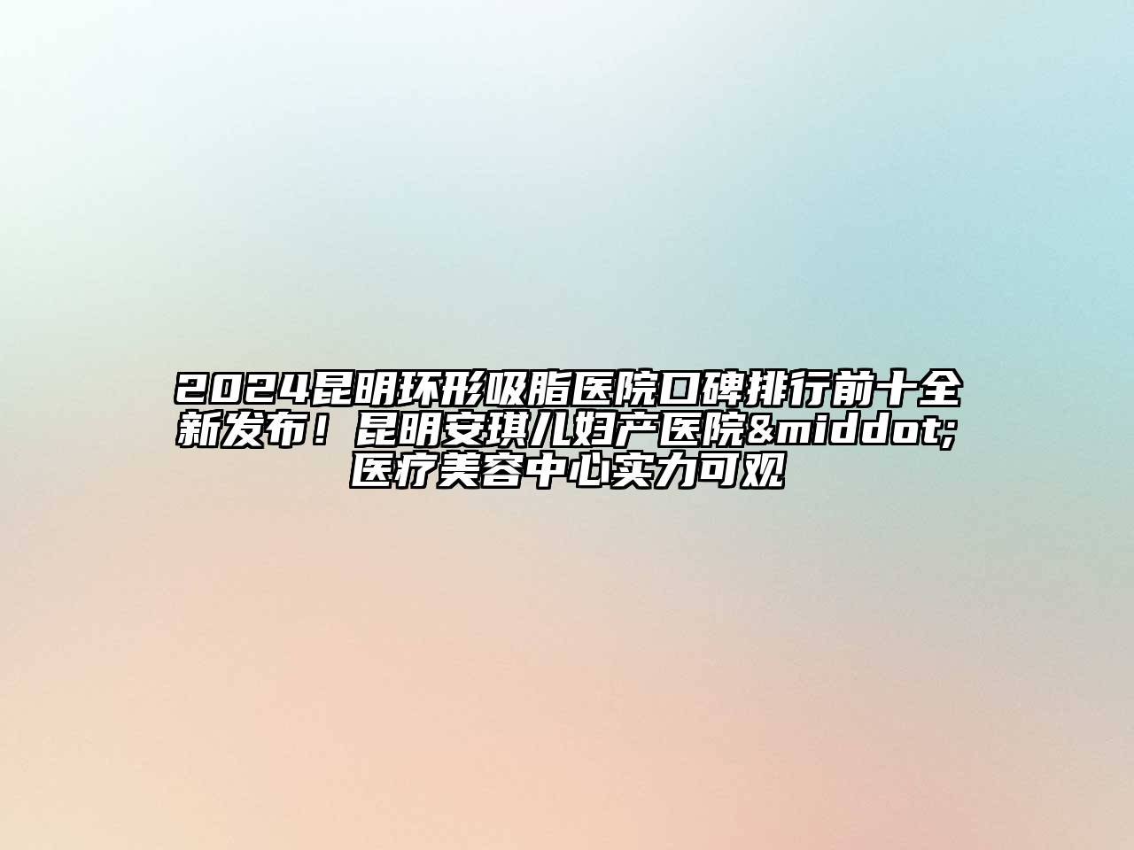 2024昆明环形吸脂医院口碑排行前十全新发布！昆明安琪儿妇产医院·医疗美容中心实力可观