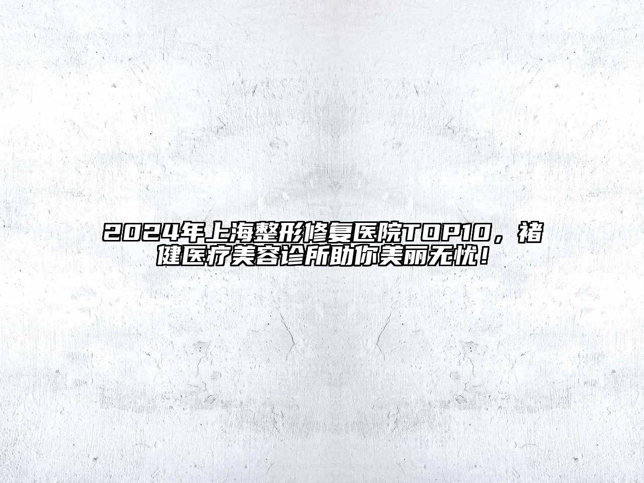 2024年上海整形修复医院TOP10，褚健医疗美容诊所助你美丽无忧！