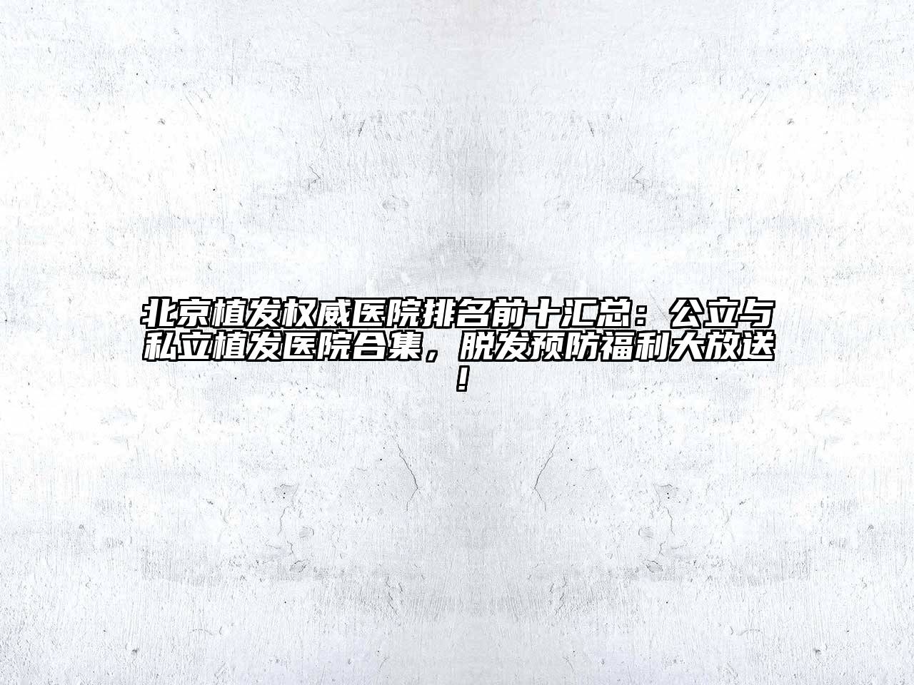 北京植发权威医院排名前十汇总：公立与私立植发医院合集，脱发预防福利大放送！