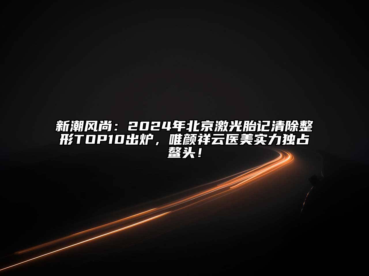 新潮风尚：2024年北京激光胎记清除整形TOP10出炉，唯颜祥云医美实力独占鳌头！