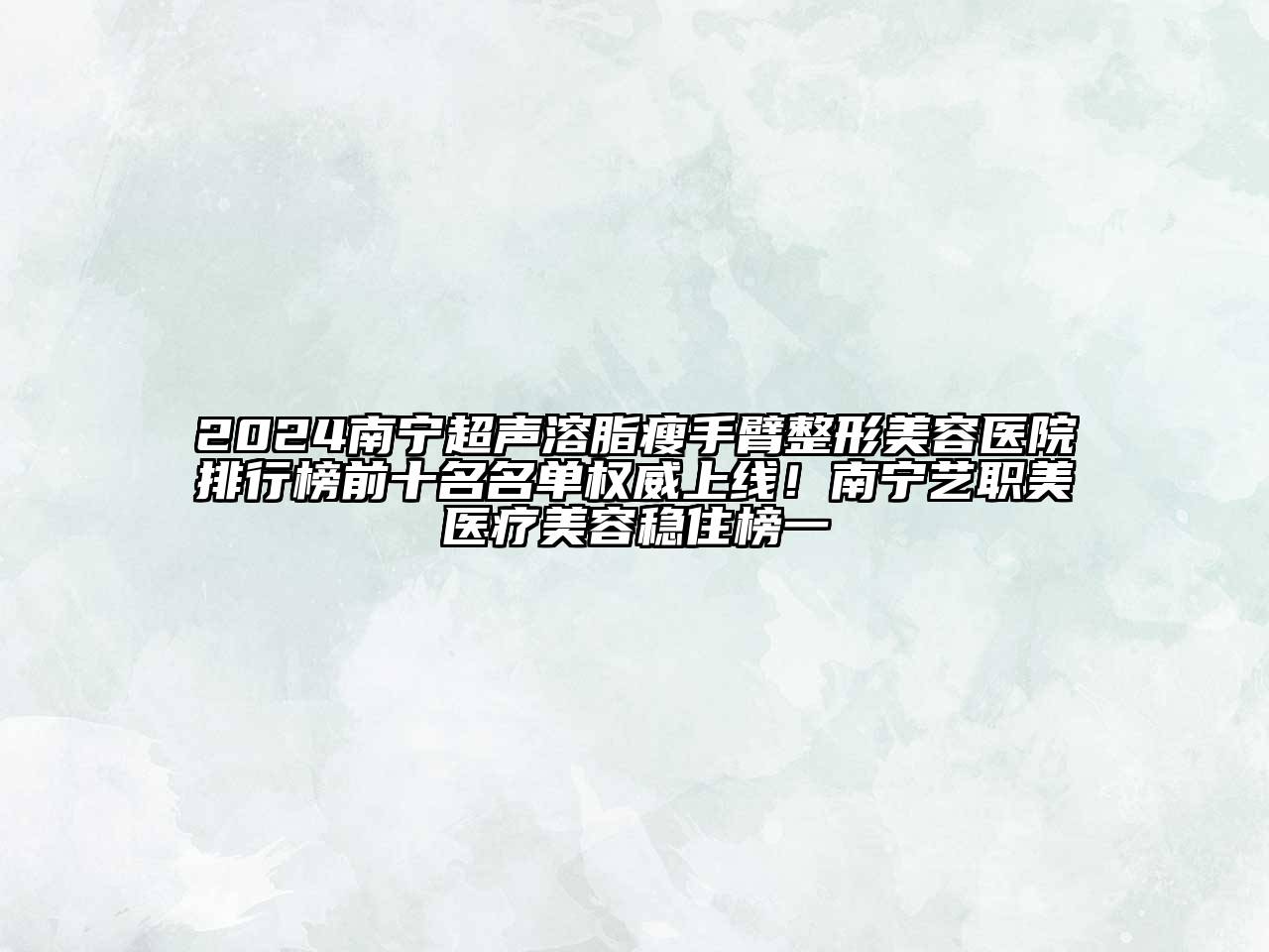 2024南宁超声溶脂瘦手臂整形美容医院排行榜前十名名单权威上线！南宁艺职美医疗美容稳住榜一
