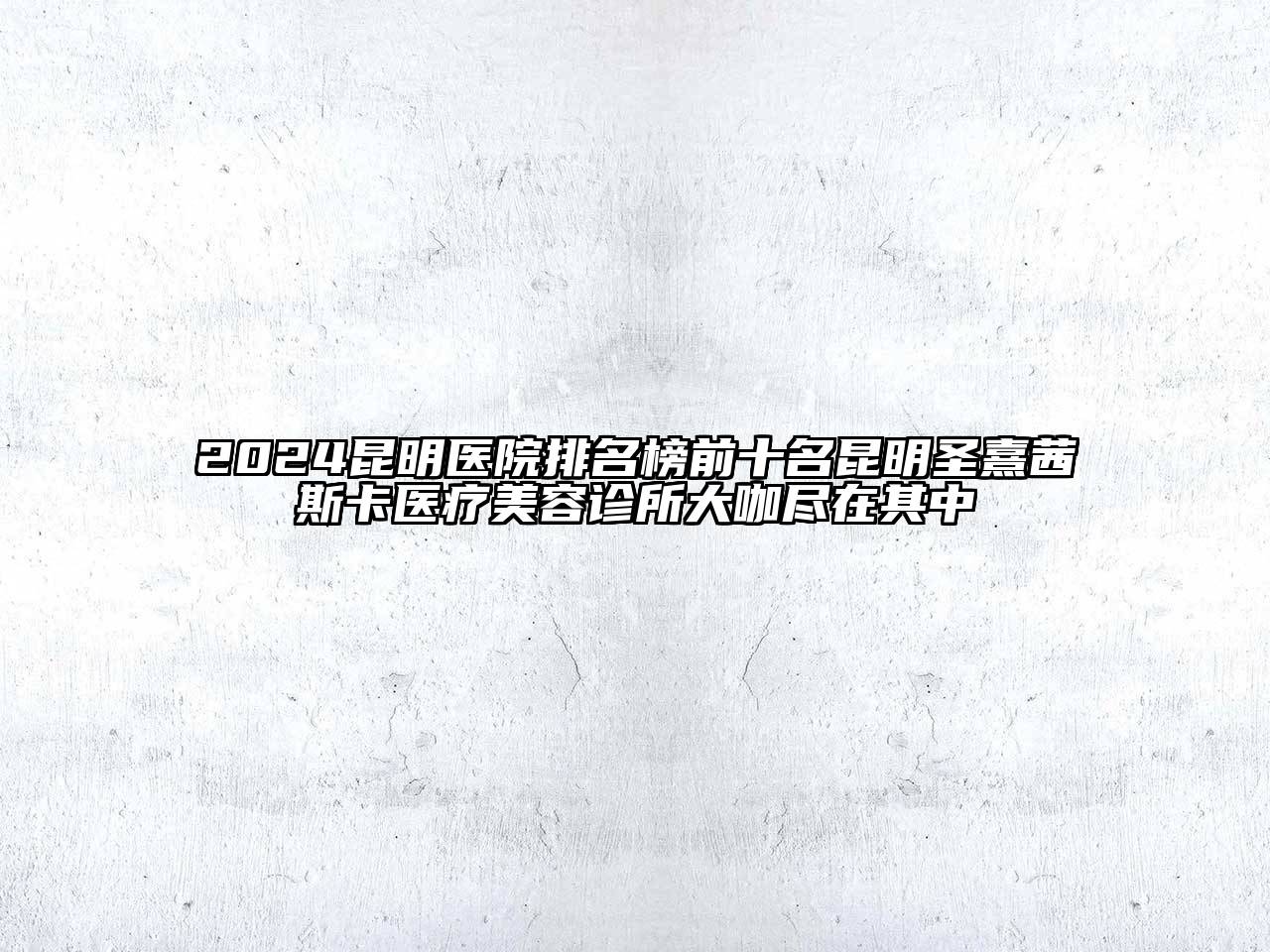2024昆明医院排名榜前十名昆明圣熹茜斯卡医疗美容诊所大咖尽在其中