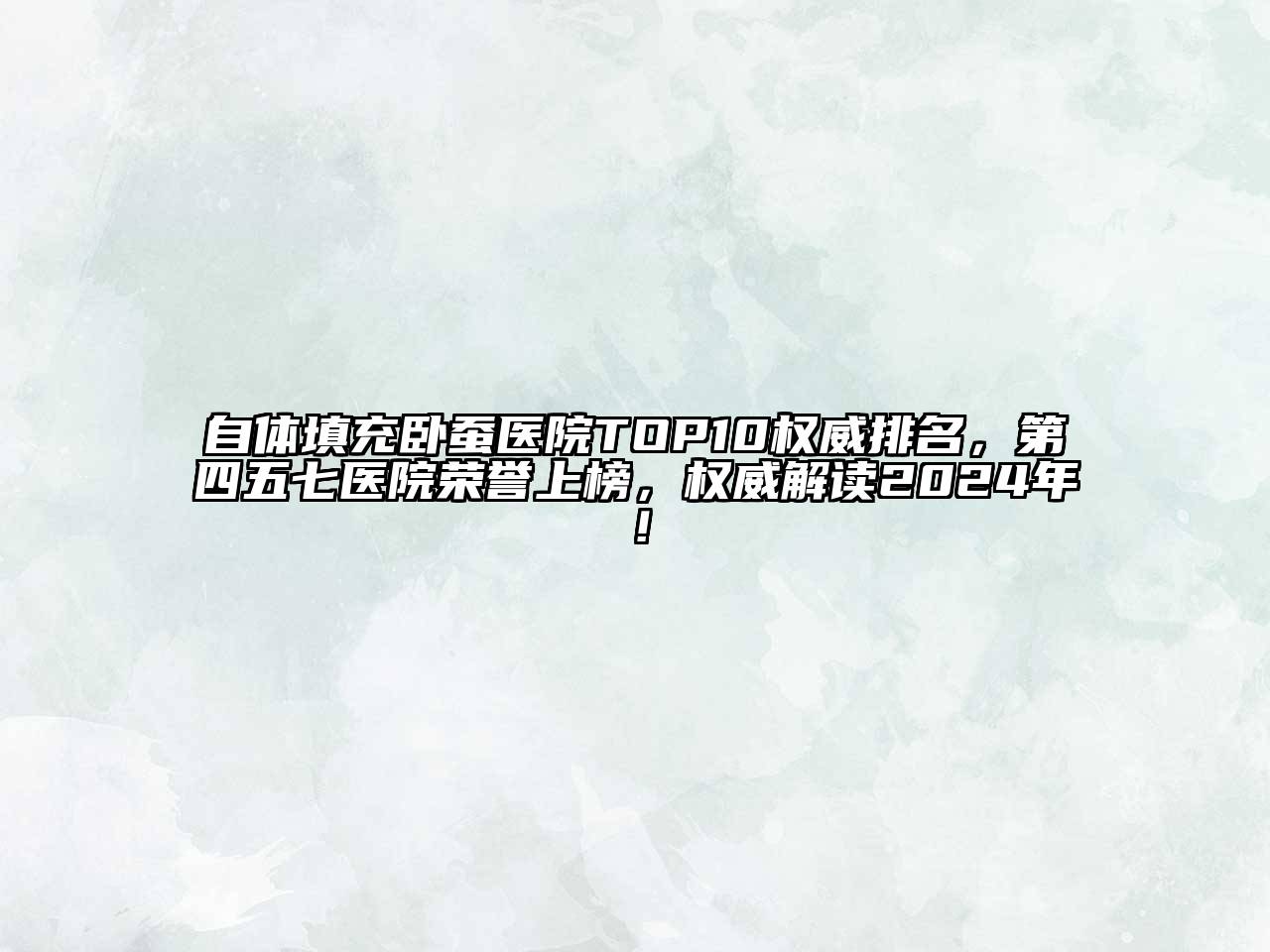 自体填充卧蚕医院TOP10权威排名，第四五七医院荣誉上榜，权威解读2024年！