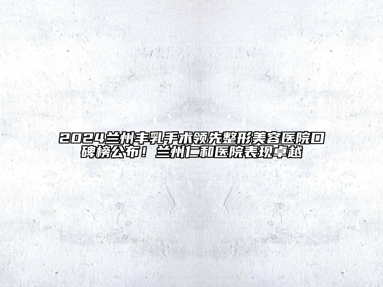 2024兰州丰乳手术领先整形美容医院口碑榜公布！兰州仁和医院表现卓越