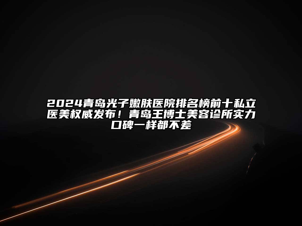2024青岛光子嫩肤医院排名榜前十私立医美权威发布！青岛王博士美容诊所实力口碑一样都不差
