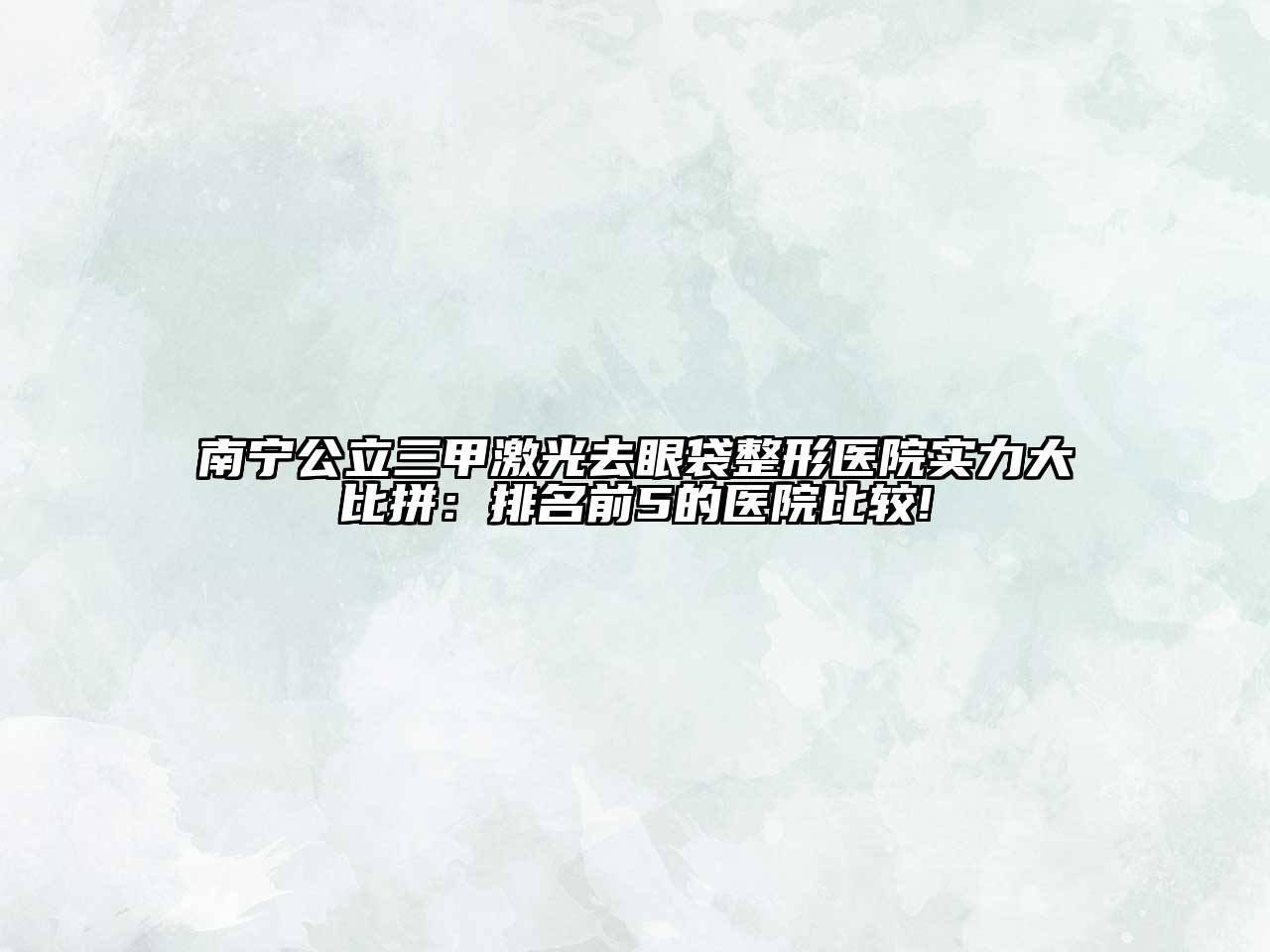 南宁公立三甲激光去眼袋整形医院实力大比拼：排名前5的医院比较!