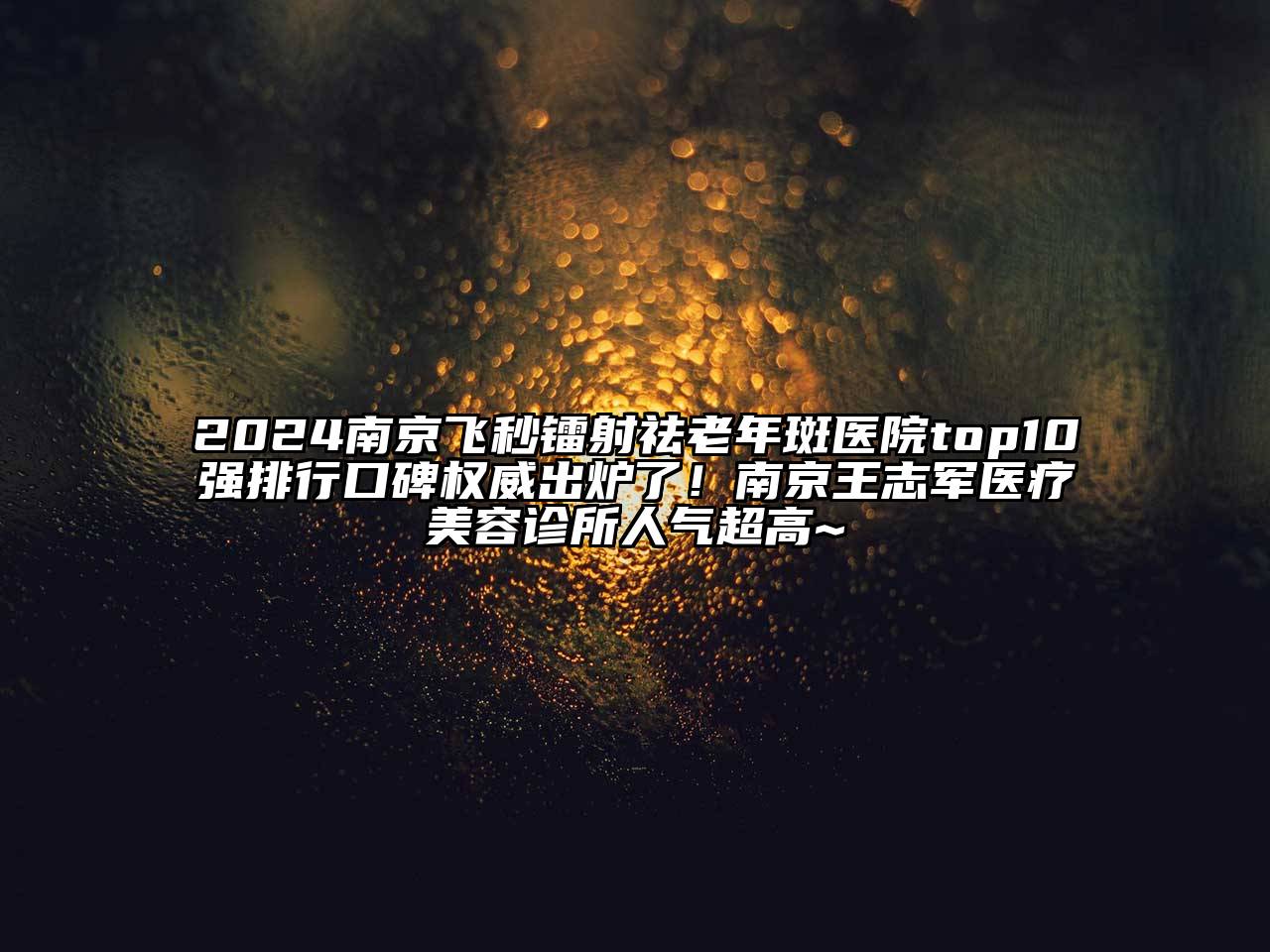 2024南京飞秒镭射祛老年斑医院top10强排行口碑权威出炉了！南京王志军医疗美容诊所人气超高~