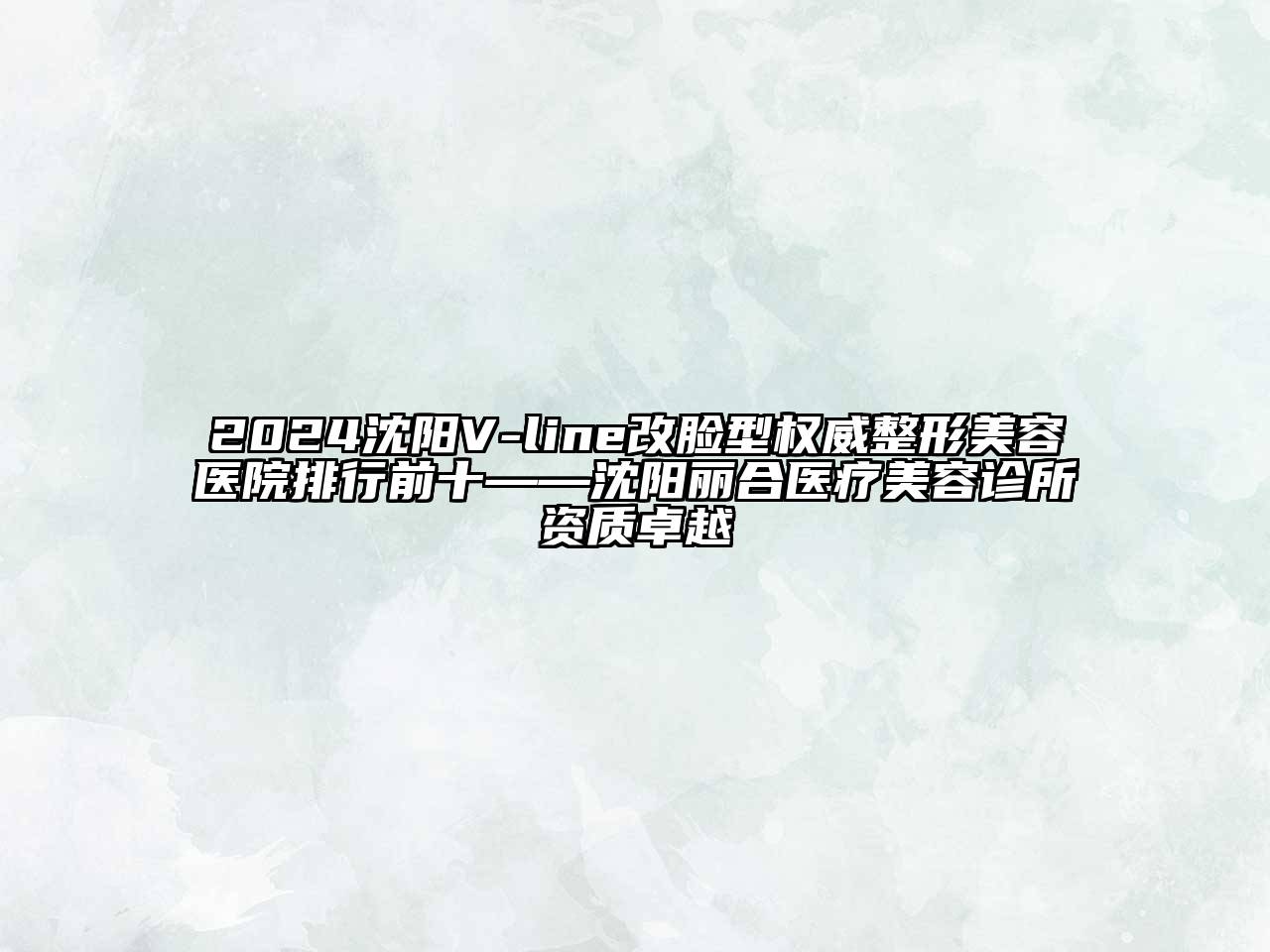 2024沈阳V-line改脸型权威整形美容医院排行前十——沈阳丽合医疗美容诊所资质卓越