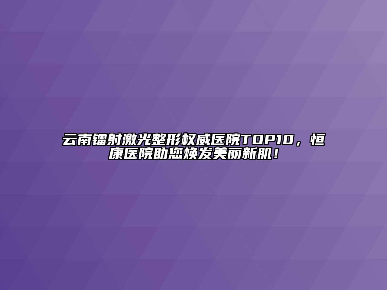 云南镭射激光整形权威医院TOP10，恒康医院助您焕发美丽新肌！