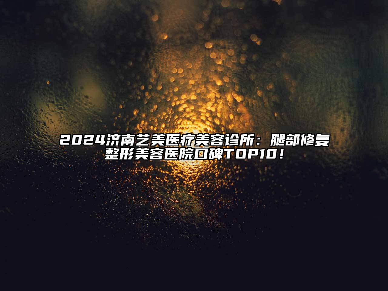 2024济南艺美医疗美容诊所：腿部修复整形美容医院口碑TOP10！
