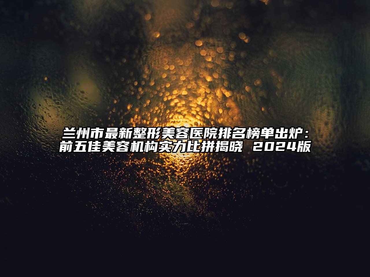 兰州市最新整形美容医院排名榜单出炉：前五佳美容机构实力比拼揭晓 2024版