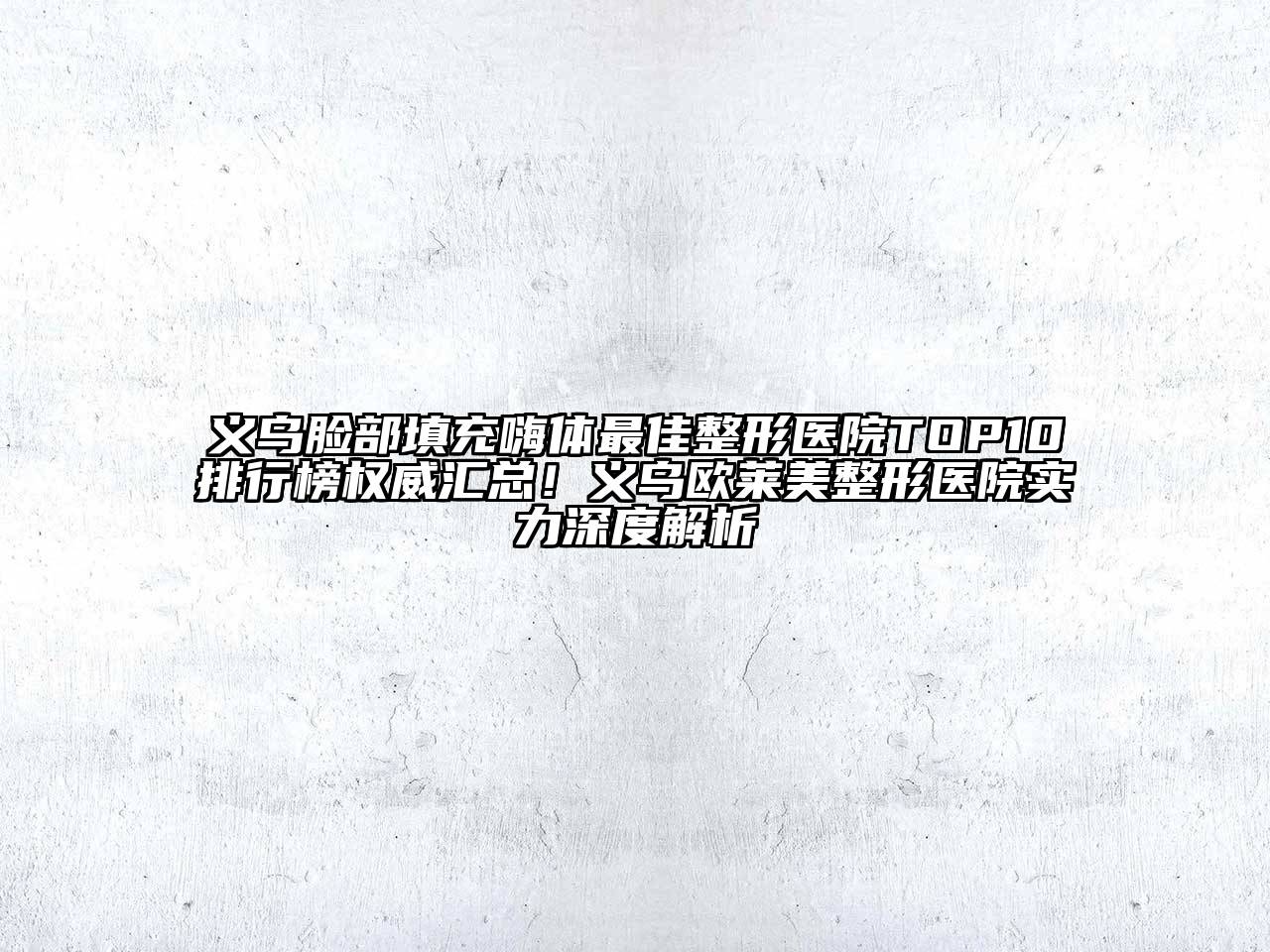 义乌脸部填充嗨体最佳整形医院TOP10排行榜权威汇总！义乌欧莱美整形医院实力深度解析