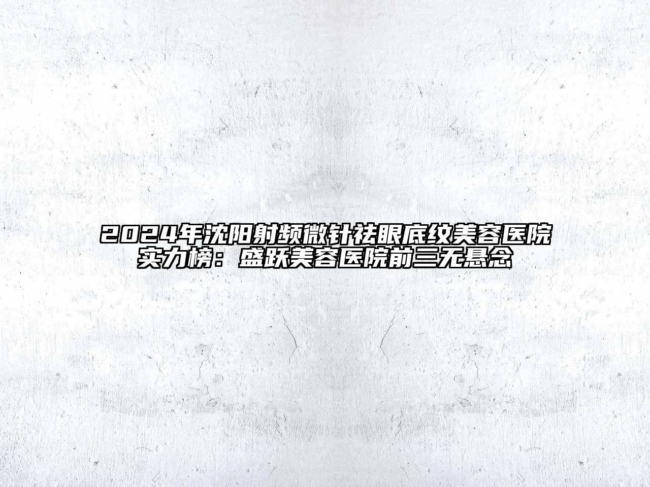 2024年沈阳射频微针祛眼底纹美容医院实力榜：盛跃美容医院前三无悬念