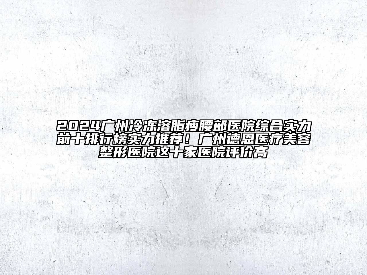2024广州冷冻溶脂瘦腰部医院综合实力前十排行榜实力推荐！广州德恩医疗美容整形医院这十家医院评价高