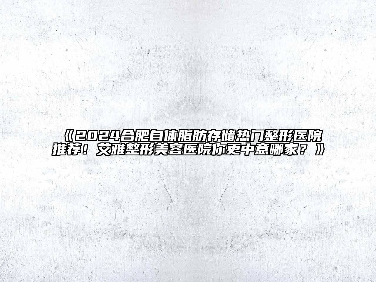 2024合肥自体脂肪存储热门整形医院推荐！艾雅整形美容医院你更中意哪家？