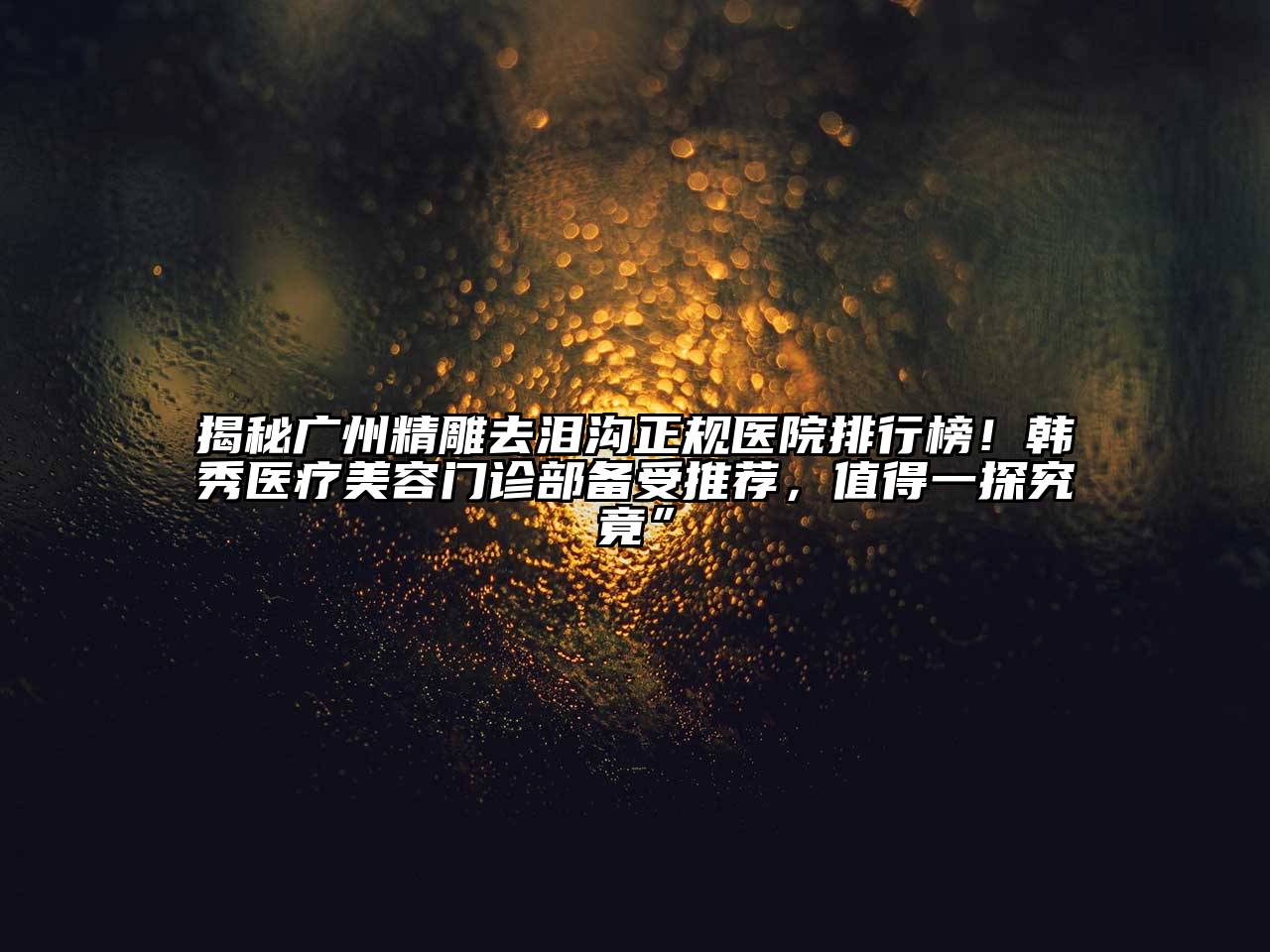 揭秘广州精雕去泪沟正规医院排行榜！韩秀医疗美容门诊部备受推荐，值得一探究竟”