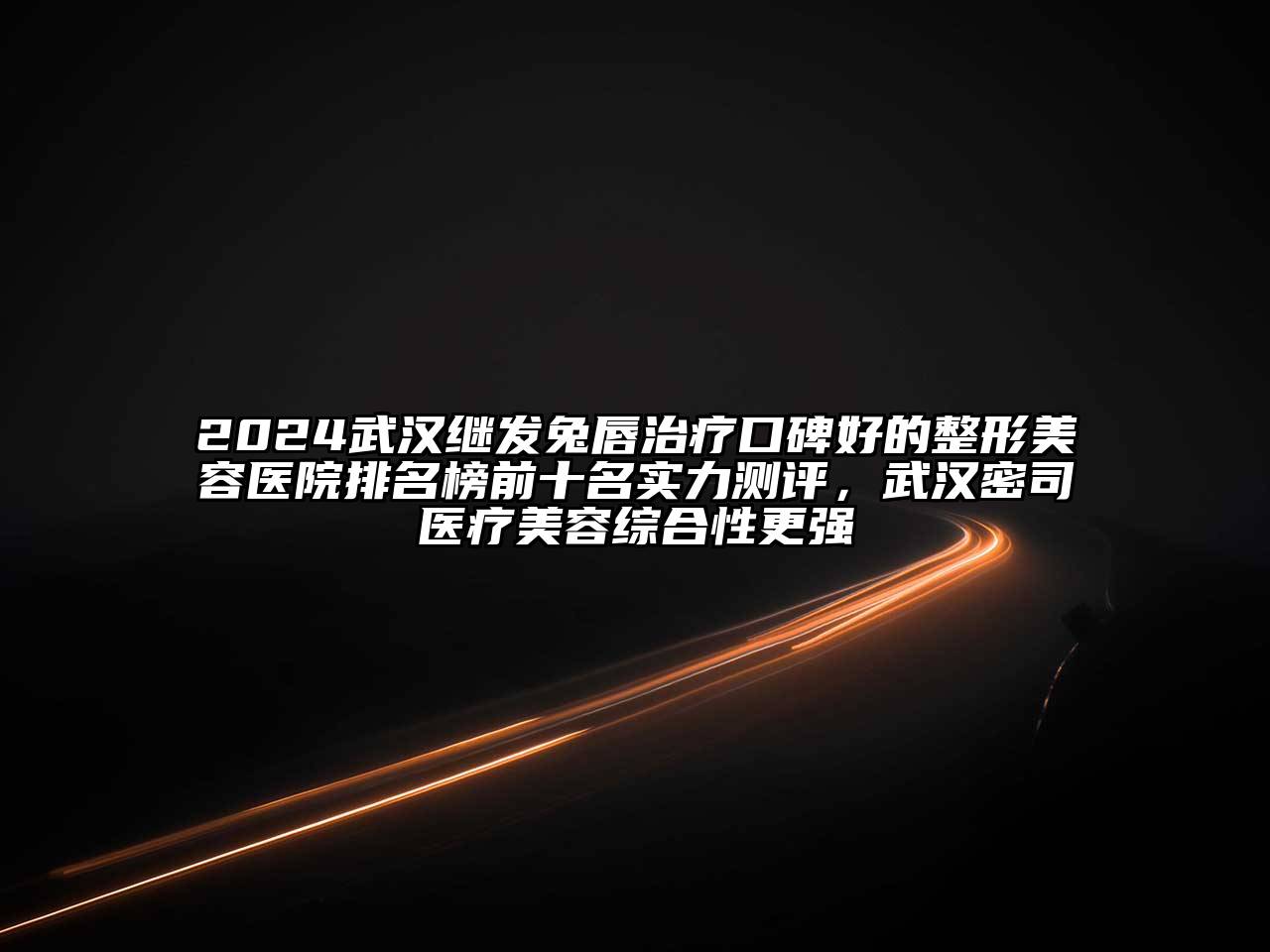 2024武汉继发兔唇治疗口碑好的整形美容医院排名榜前十名实力测评，武汉密司医疗美容综合性更强