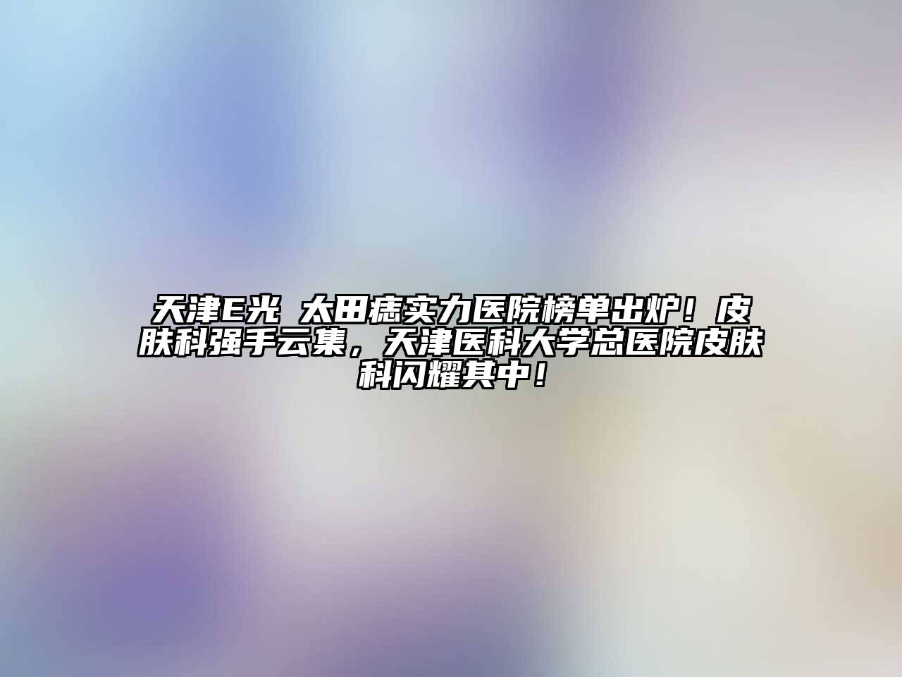 天津E光袪太田痣实力医院榜单出炉！皮肤科强手云集，天津医科大学总医院皮肤科闪耀其中！