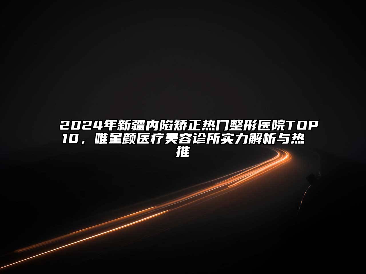 2024年新疆内陷矫正热门整形医院TOP10，唯星颜医疗美容诊所实力解析与热推