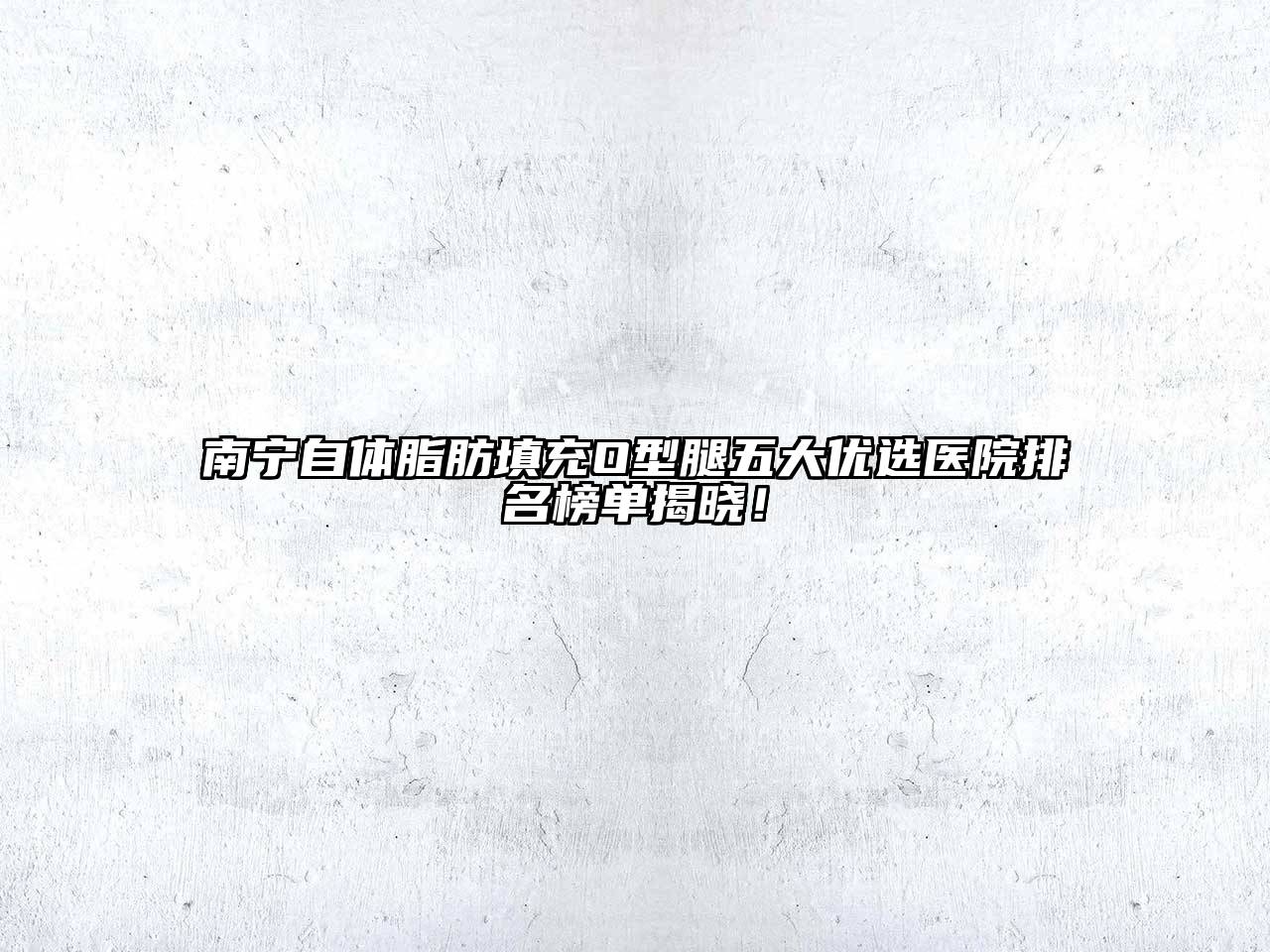南宁自体脂肪填充O型腿五大优选医院排名榜单揭晓！