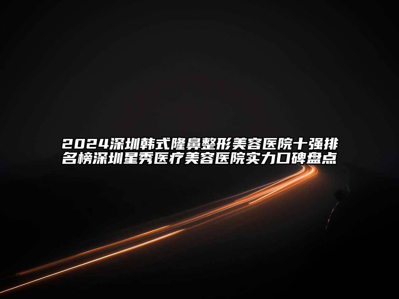 2024深圳韩式隆鼻整形美容医院十强排名榜深圳星秀医疗美容医院实力口碑盘点