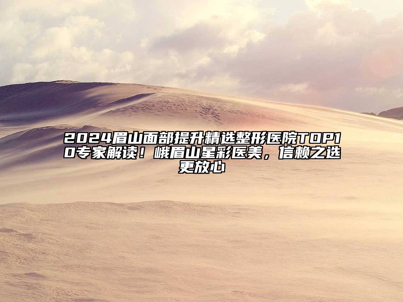 2024眉山面部提升精选整形医院TOP10专家解读！峨眉山星彩医美，信赖之选更放心