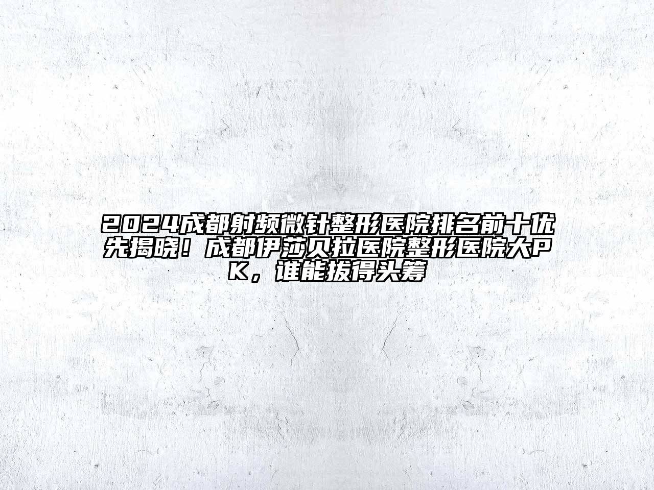 2024成都射频微针整形医院排名前十优先揭晓！成都伊莎贝拉医院整形医院大PK，谁能拔得头筹