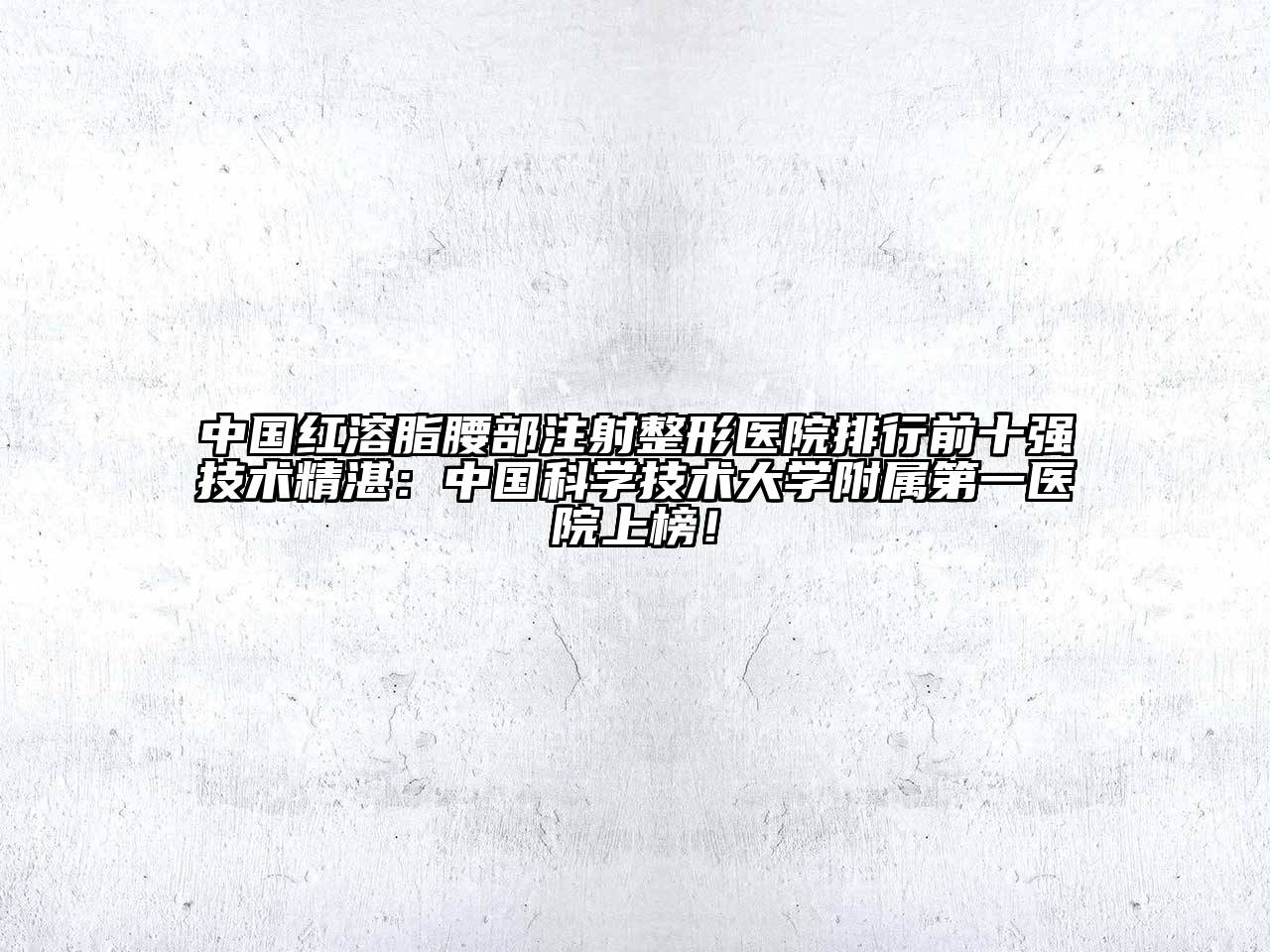 中国红溶脂腰部注射整形医院排行前十强技术精湛：中国科学技术大学附属第一医院上榜！