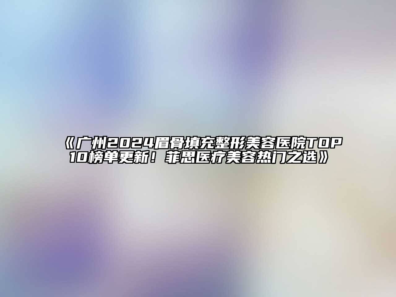 广州2024眉骨填充整形美容医院TOP10榜单更新！菲思医疗美容热门之选