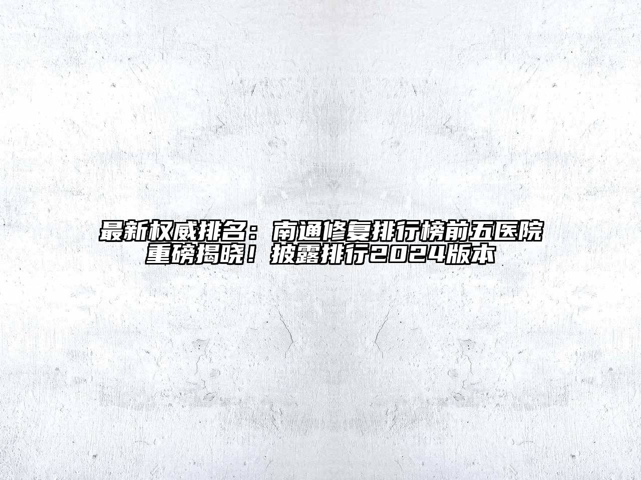 最新权威排名：南通修复排行榜前五医院重磅揭晓！披露排行2024版本