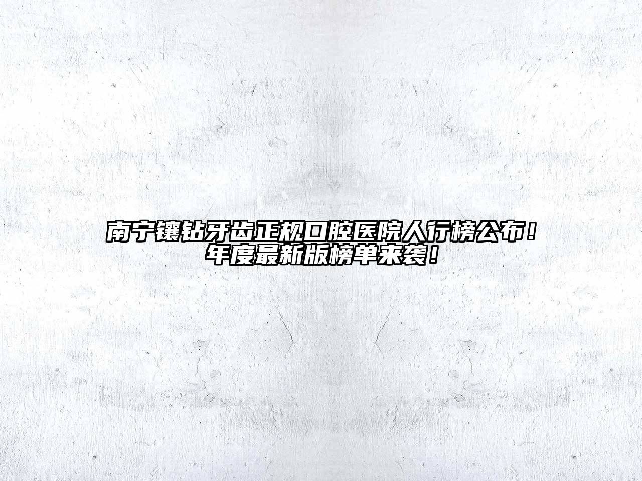 南宁镶钻牙齿正规口腔医院人行榜公布！年度最新版榜单来袭！