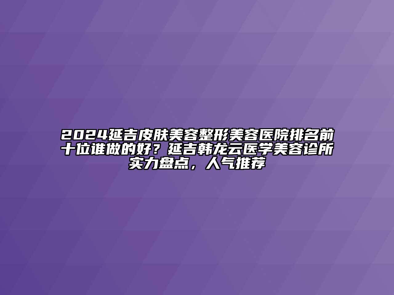 2024延吉皮肤美容整形美容医院排名前十位谁做的好？延吉韩龙云医学美容诊所实力盘点，人气推荐