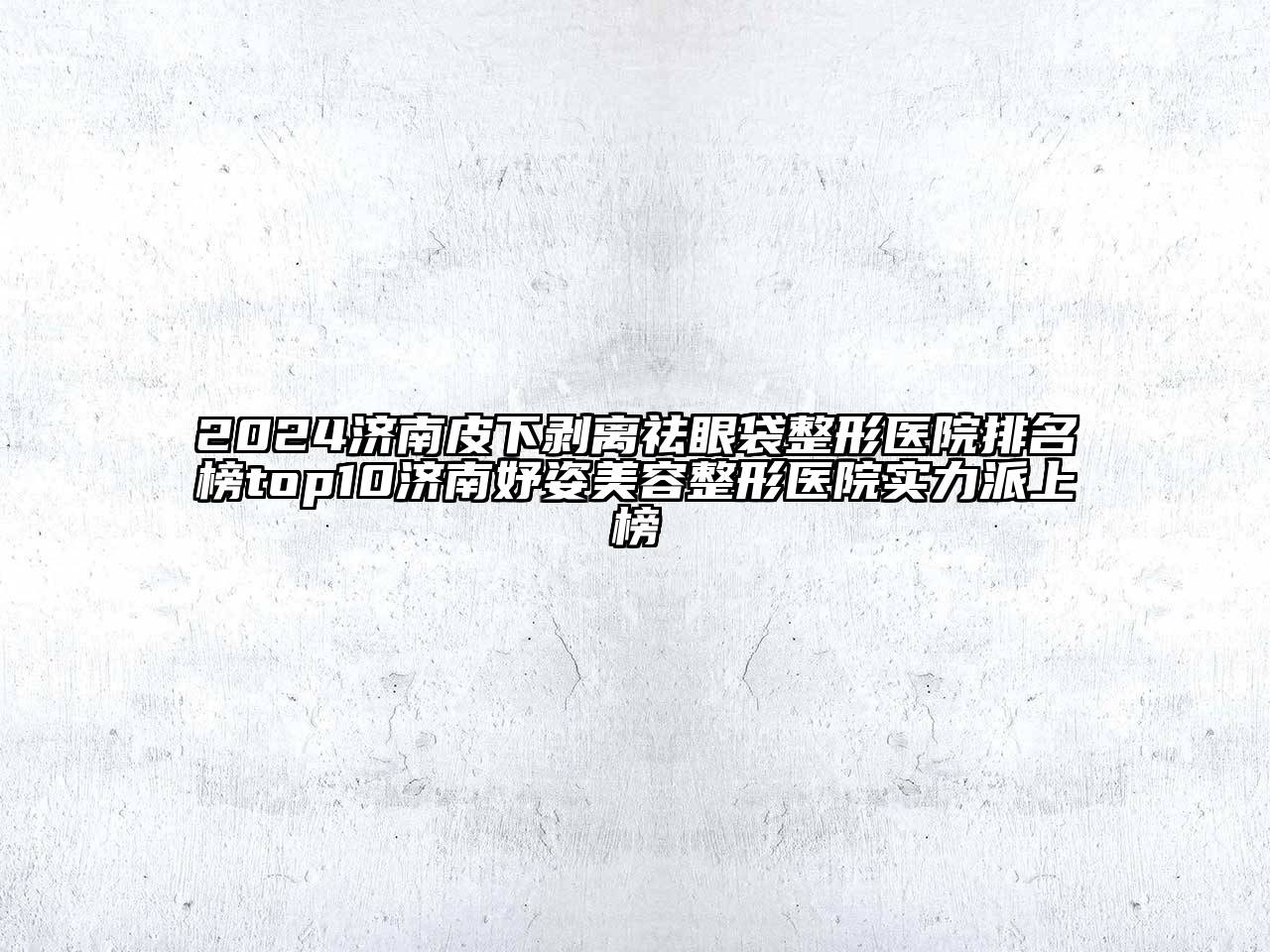 2024济南皮下剥离祛眼袋整形医院排名榜top10济南妤姿美容整形医院实力派上榜