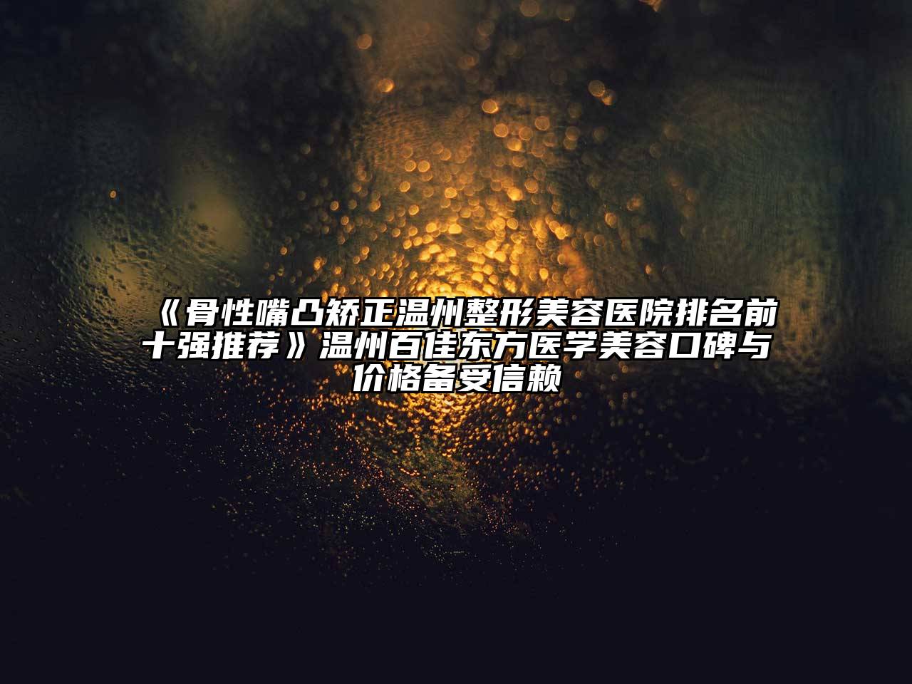 骨性嘴凸矫正温州整形美容医院排名前十强推荐温州百佳东方医学美容口碑与价格备受信赖