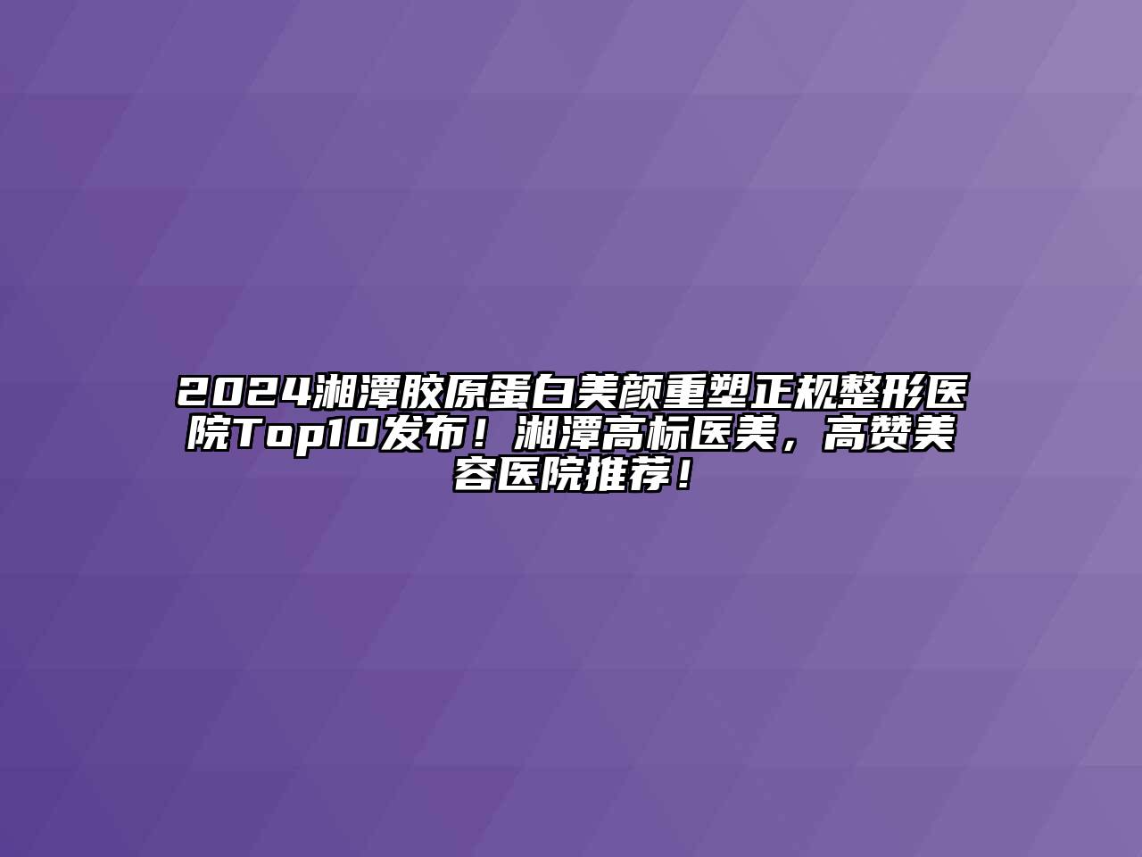 2024湘潭胶原蛋白美颜重塑正规整形医院Top10发布！湘潭高标医美，高赞美容医院推荐！