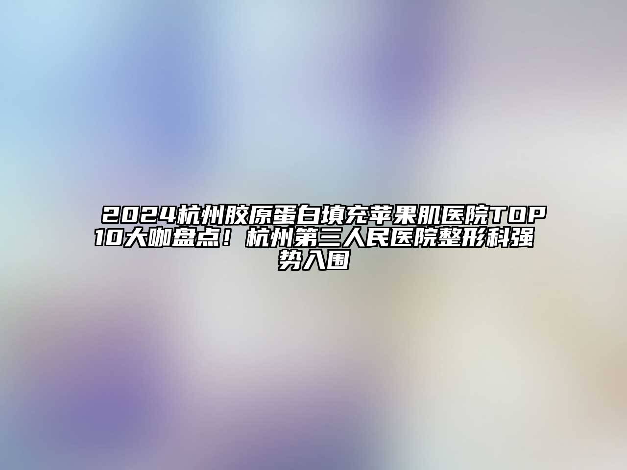 2024杭州胶原蛋白填充苹果肌医院TOP10大咖盘点！杭州第三人民医院整形科强势入围