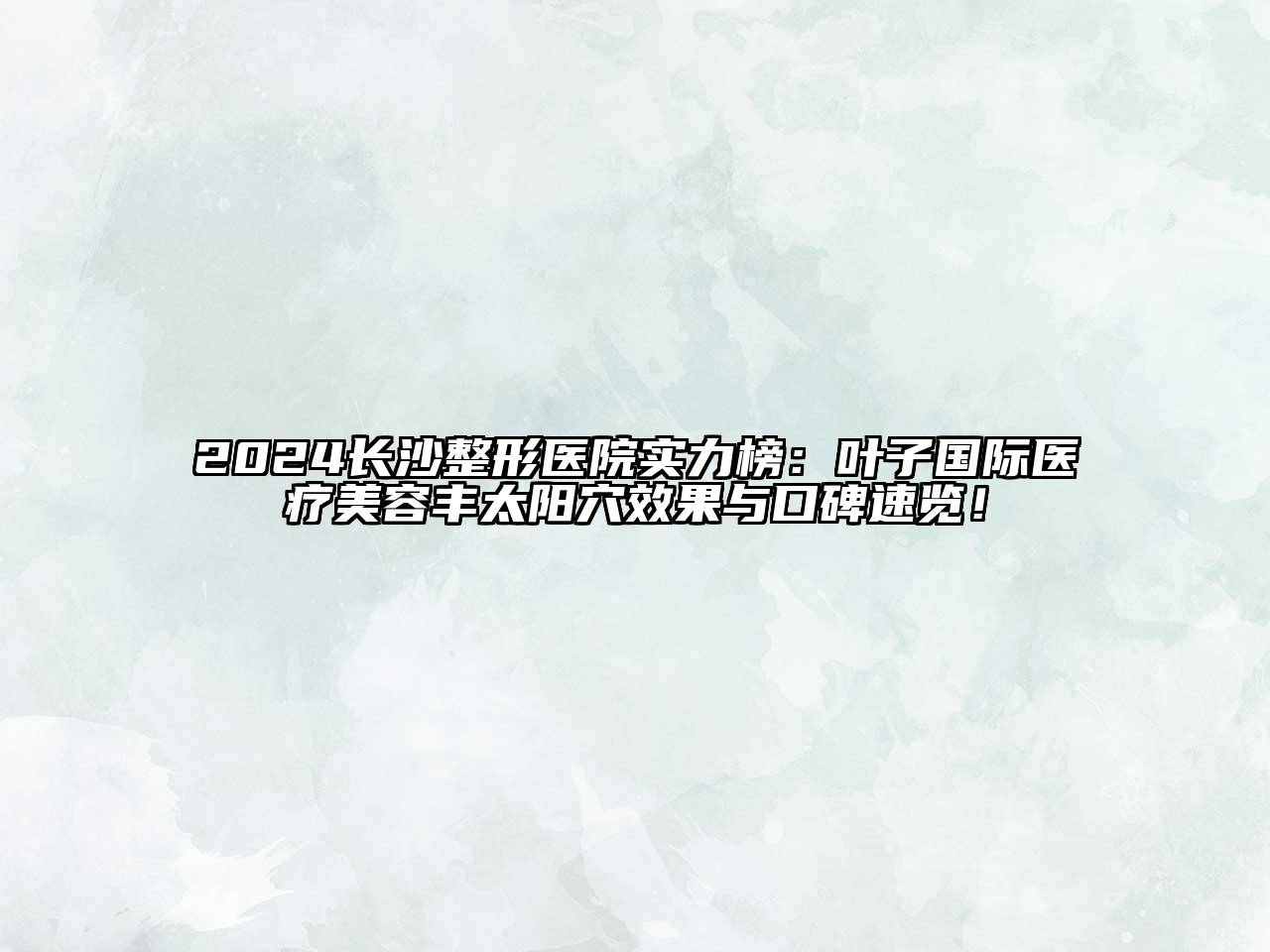 2024长沙整形医院实力榜：叶子国际医疗美容丰太阳穴效果与口碑速览！