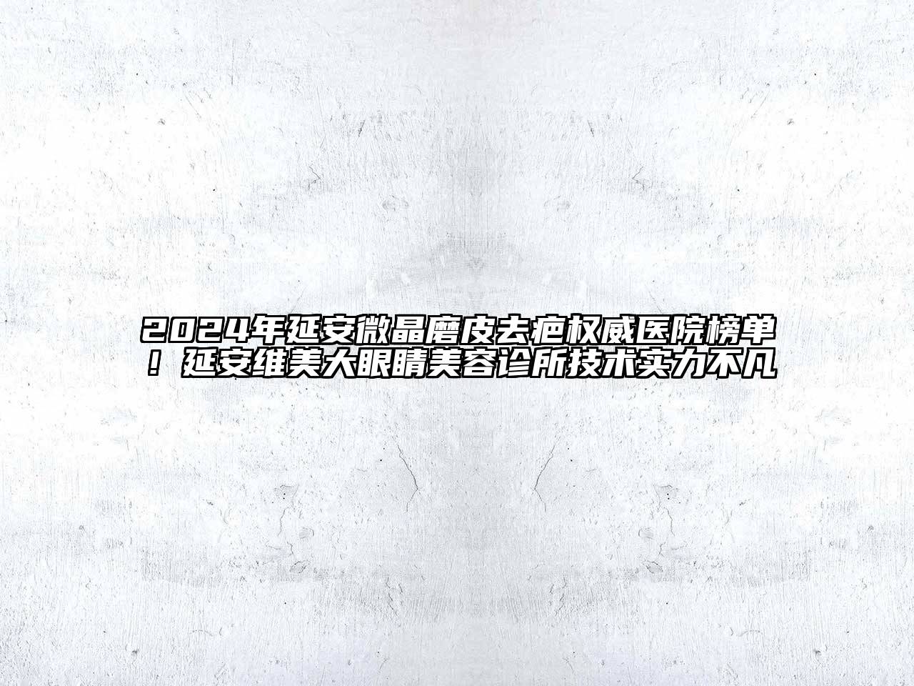2024年延安微晶磨皮去疤权威医院榜单！延安维美大眼睛美容诊所技术实力不凡