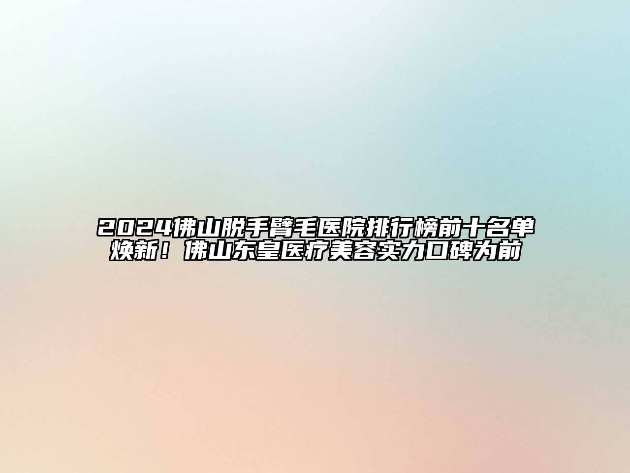 2024佛山脱手臂毛医院排行榜前十名单焕新！佛山东皇医疗美容实力口碑为前